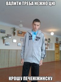 валити треба нежно цю крошу печеніжинску