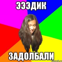 эээдик задолбали