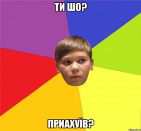 ти шо? приахуїв?
