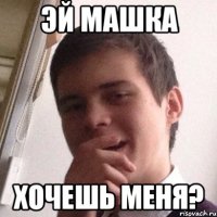 эй машка хочешь меня?