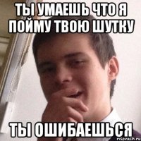 ты умаешь что я пойму твою шутку ты ошибаешься