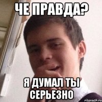 че правда? я думал ты серьезно