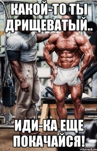 какой-то ты дрищеватый.. иди-ка еще покачайся!