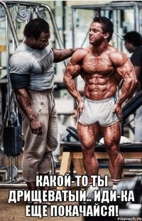  какой-то ты дрищеватый.. иди-ка еще покачайся!