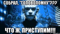 собрал, "головоломку"??? что ж, приступим!!!