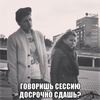  говоришь сессию досрочно сдашь?