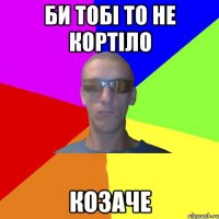 Би тобі то не кортіло козаче