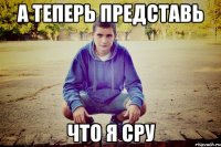 А Теперь представь что я сру