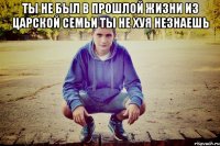 ты не был в прошлой жизни из царской семьи ты не хуя незнаешь 