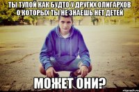 ты тупой как будто у других олигархов о которых ты не знаешь нет детей может они?