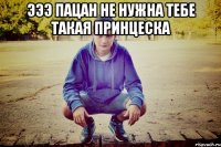 эээ пацан не нужна тебе такая принцеска 