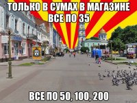 Только в Сумах в магазине все по 35 Все по 50, 100, 200