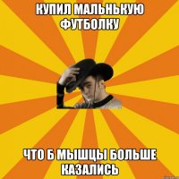 Купил мальнькую футболку Что б мышцы больше казались