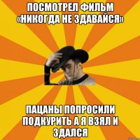 Посмотрел фильм «никогда не здавайся» пацаны попросили подкурить а я взял И здался