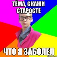 Тёма, скажи старосте что я заболел