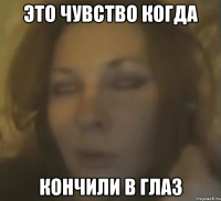 ЭТО ЧУВСТВО КОГДА КОНЧИЛИ В ГЛАЗ