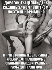 дорогой, ты целый день сидишь за компьютером, но это не нормально я приготовила тебе покушать и сейчас отправляюсь в спальню, как доиграешь - разбуди, трахнемся