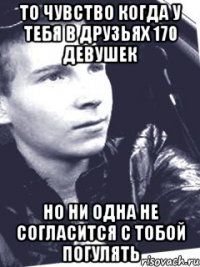 то чувство когда у тебя в друзьях 170 девушек но ни одна не согласится с тобой погулять
