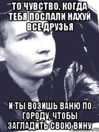 то чувство, когда тебя послали нахуй все друзья и ты возишь Ваню по городу, чтобы загладить свою вину