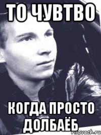 то чувтво когда просто долбаёб