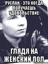 Руслан - это когда получаешь удовольствие глядя на женский пол