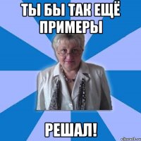 Ты бы так ещё примеры решал!