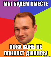Мы будем вместе Пока вонь не покинет джинсы