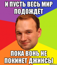 И пусть весь мир подождёт Пока вонь не покинет джинсы