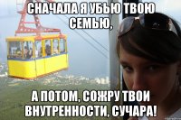 сначала я убью твою семью, а потом, сожру твои внутренности, сучара!