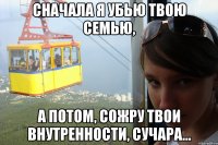 сначала я убью твою семью, а потом, сожру твои внутренности, сучара...
