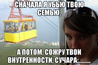 сначала я убью твою семью, а потом, сожру твои внутренности, сучара..........