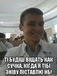  Ті будіш віщать как сучка, кігда я тібі зніву піставлю НБ!