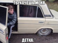 ты хочешь меня детка:**