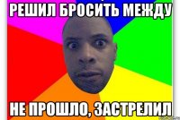 Решил бросить между Не прошло, застрелил