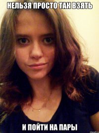 нельзя просто так взять и ПОЙТИ НА ПАРЫ