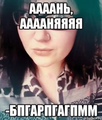 Аааань, Ааааняяяя -бпгарпгагпмм