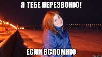 Я тебе перезвоню! Если вспомню