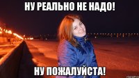 Ну реально не надо! Ну пожалуйста!