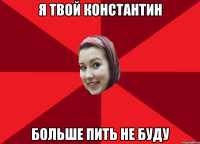 Я твой константин больше пить не буду