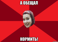 а обещал кормить!