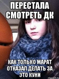 перестала смотреть дк как только марат отказал делать за это куни