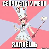Сейчас ты у меня Запоёшь