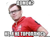 домой? не, я не тороплюсь