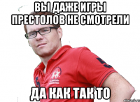 вы даже игры престолов не смотрели да как так то