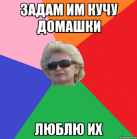 задам им кучу домашки люблю их