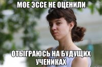 мое эссе не оценили отыграюсь на будущих учениках