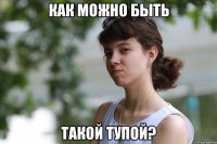 как можно быть такой тупой?