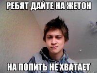 Ребят дайте на жетон На попить не хватает