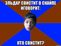 эльдар свистит в скайпе иговорит: кто свистит?