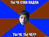 ТЫ ЧЕ СУКА ПАДЛА ТЫ ЧЕ, ТЫ ЧЕ??